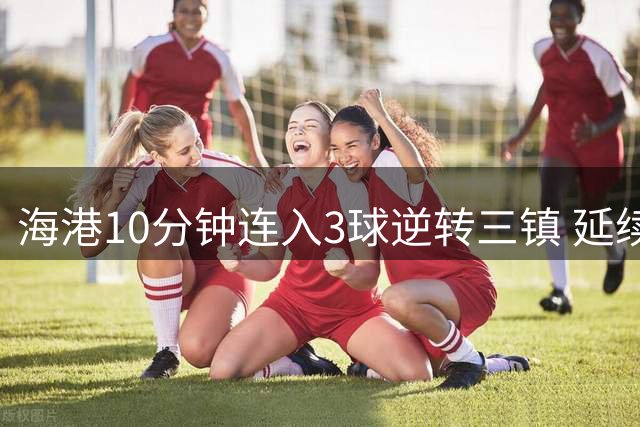 海港10分钟连入3球逆转三镇 延续连胜升至中超第8